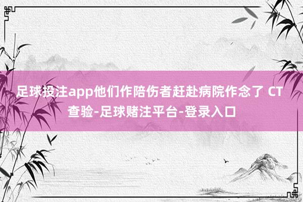 足球投注app他们作陪伤者赶赴病院作念了 CT 查验-足球赌注平台-登录入口