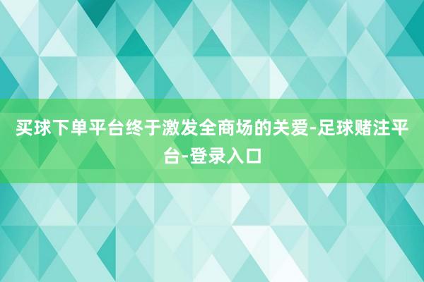 买球下单平台终于激发全商场的关爱-足球赌注平台-登录入口