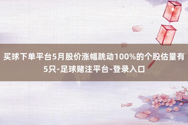 买球下单平台5月股价涨幅跳动100%的个股估量有5只-足球赌注平台-登录入口