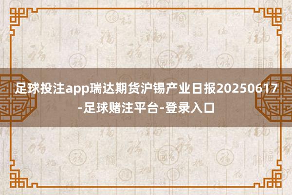 足球投注app瑞达期货沪锡产业日报20250617-足球赌注平台-登录入口
