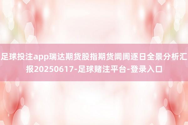 足球投注app瑞达期货股指期货阛阓逐日全景分析汇报20250617-足球赌注平台-登录入口