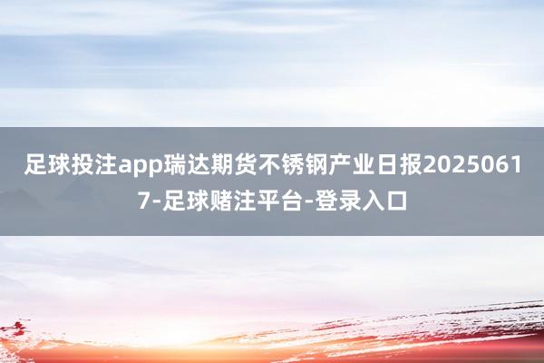 足球投注app瑞达期货不锈钢产业日报20250617-足球赌注平台-登录入口