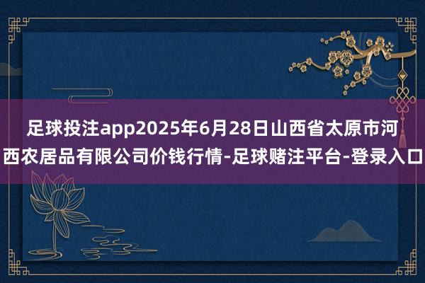 足球投注app2025年6月28日山西省太原市河西农居品有限公司价钱行情-足球赌注平台-登录入口
