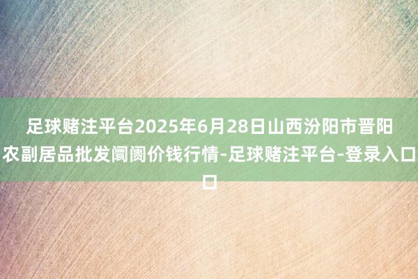 足球赌注平台2025年6月28日山西汾阳市晋阳农副居品批发阛阓价钱行情-足球赌注平台-登录入口