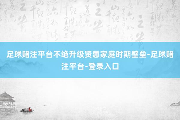 足球赌注平台不绝升级贤惠家庭时期壁垒-足球赌注平台-登录入口