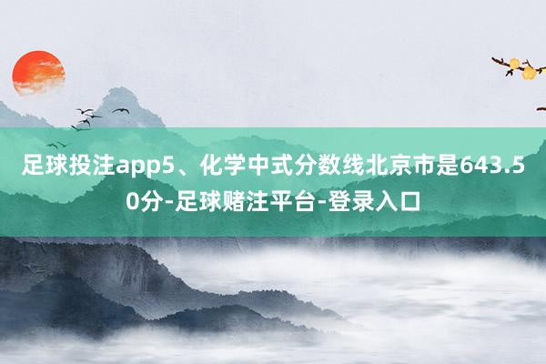 足球投注app5、化学中式分数线北京市是643.50分-足球赌注平台-登录入口