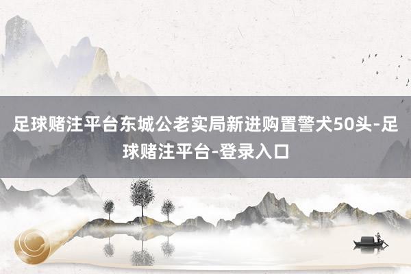 足球赌注平台东城公老实局新进购置警犬50头-足球赌注平台-登录入口