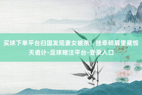 买球下单平台归国发现妻女被杀！挂牵碎屑里藏惊天诡计-足球赌注平台-登录入口