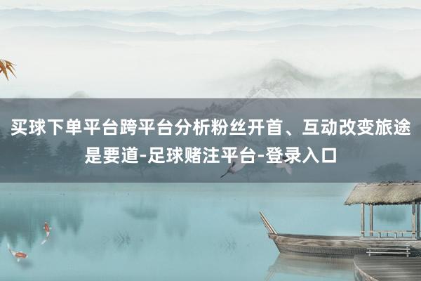 买球下单平台跨平台分析粉丝开首、互动改变旅途是要道-足球赌注平台-登录入口