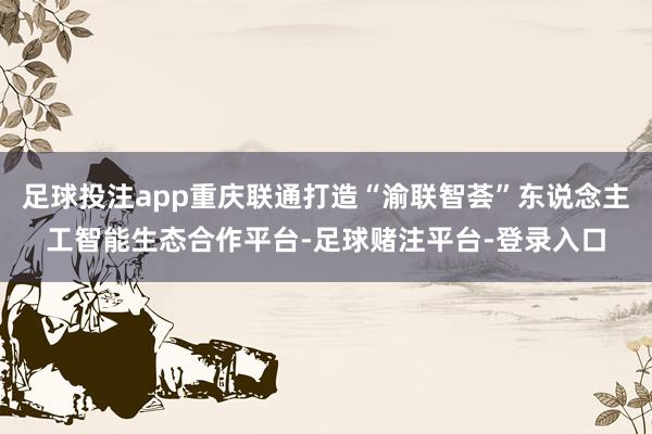 足球投注app重庆联通打造“渝联智荟”东说念主工智能生态合作平台-足球赌注平台-登录入口