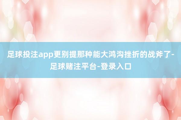 足球投注app更别提那种能大鸿沟挫折的战斧了-足球赌注平台-登录入口