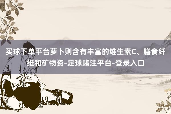 买球下单平台萝卜则含有丰富的维生素C、膳食纤维和矿物资-足球赌注平台-登录入口