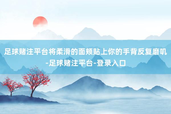 足球赌注平台将柔滑的面颊贴上你的手背反复磨叽-足球赌注平台-登录入口