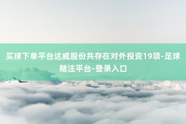 买球下单平台达威股份共存在对外投资19项-足球赌注平台-登录入口