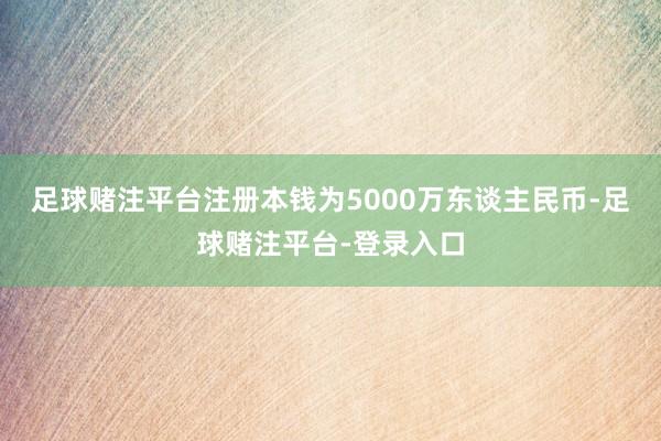 足球赌注平台注册本钱为5000万东谈主民币-足球赌注平台-登录入口