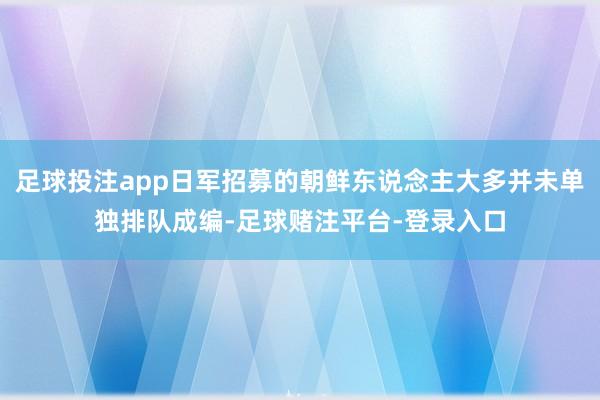 足球投注app日军招募的朝鲜东说念主大多并未单独排队成编-足球赌注平台-登录入口