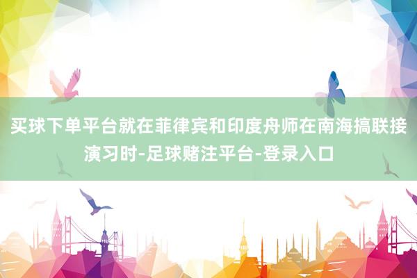 买球下单平台就在菲律宾和印度舟师在南海搞联接演习时-足球赌注平台-登录入口
