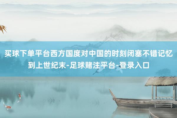 买球下单平台西方国度对中国的时刻闭塞不错记忆到上世纪末-足球赌注平台-登录入口