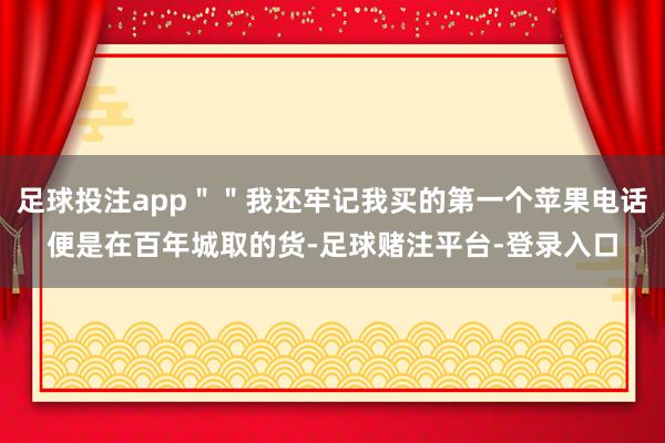 足球投注app＂＂我还牢记我买的第一个苹果电话便是在百年城取的货-足球赌注平台-登录入口