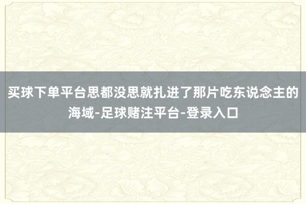 买球下单平台思都没思就扎进了那片吃东说念主的海域-足球赌注平台-登录入口