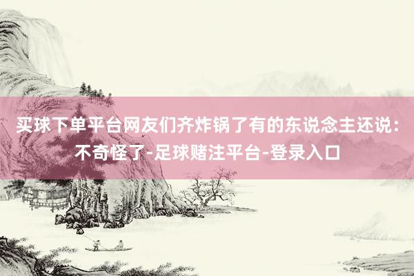 买球下单平台网友们齐炸锅了有的东说念主还说：不奇怪了-足球赌注平台-登录入口