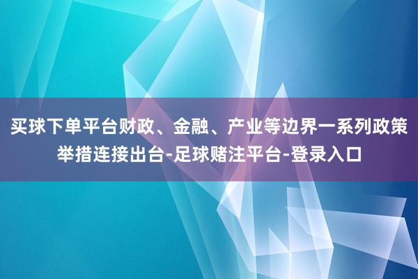 买球下单平台财政、金融、产业等边界一系列政策举措连接出台-足球赌注平台-登录入口