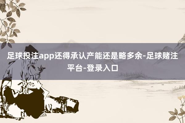 足球投注app还得承认产能还是略多余-足球赌注平台-登录入口