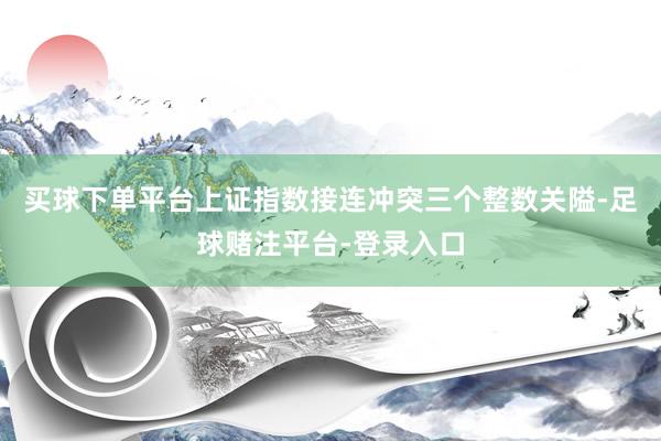 买球下单平台上证指数接连冲突三个整数关隘-足球赌注平台-登录入口