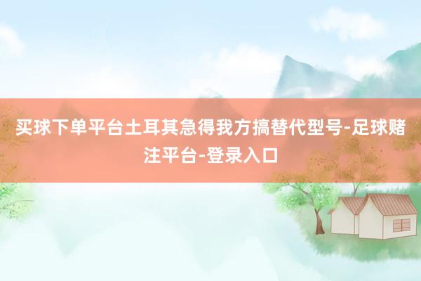 买球下单平台土耳其急得我方搞替代型号-足球赌注平台-登录入口