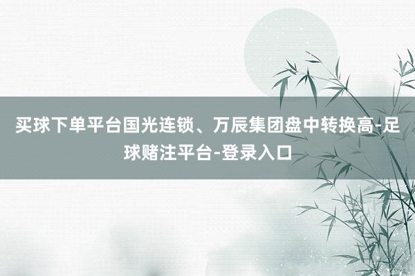 买球下单平台国光连锁、万辰集团盘中转换高-足球赌注平台-登录入口