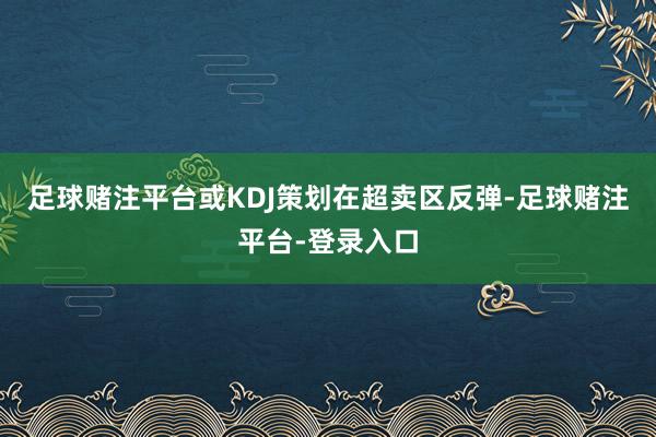 足球赌注平台或KDJ策划在超卖区反弹-足球赌注平台-登录入口