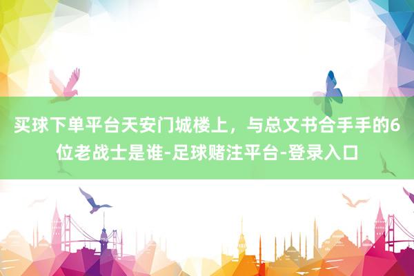 买球下单平台天安门城楼上，与总文书合手手的6位老战士是谁-足球赌注平台-登录入口