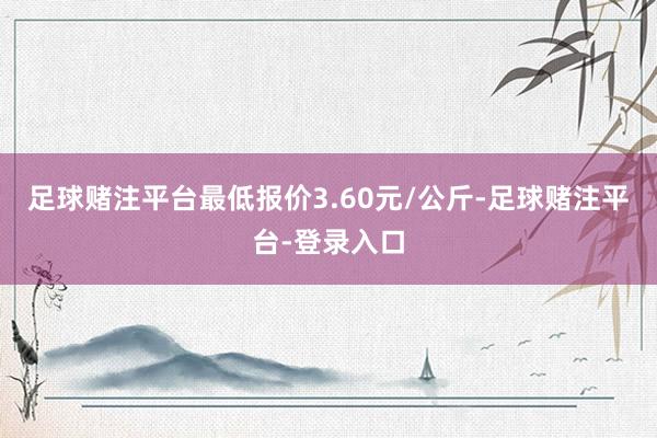 足球赌注平台最低报价3.60元/公斤-足球赌注平台-登录入口