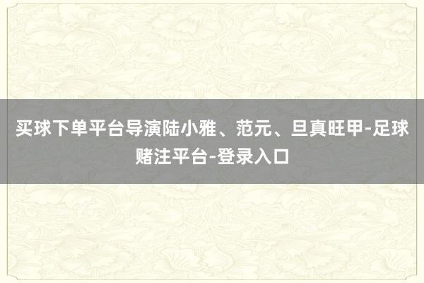 买球下单平台导演陆小雅、范元、旦真旺甲-足球赌注平台-登录入口