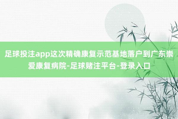 足球投注app这次精确康复示范基地落户到广东崇爱康复病院-足球赌注平台-登录入口