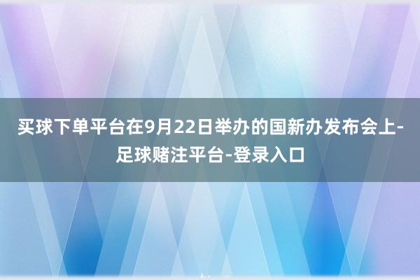 买球下单平台在9月22日举办的国新办发布会上-足球赌注平台-登录入口