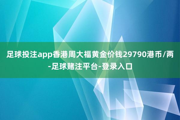 足球投注app香港周大福黄金价钱29790港币/两-足球赌注平台-登录入口