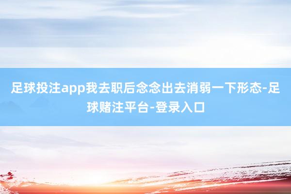 足球投注app我去职后念念出去消弱一下形态-足球赌注平台-登录入口