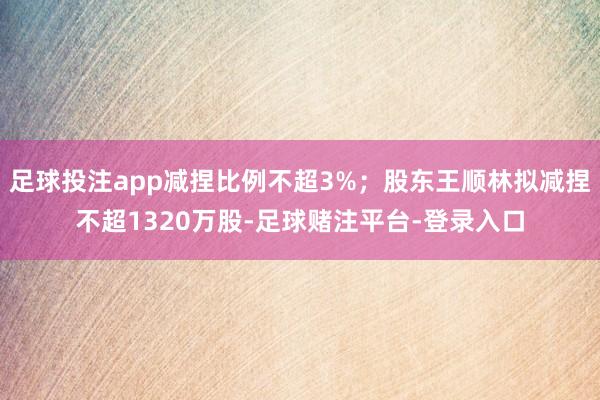 足球投注app减捏比例不超3%；股东王顺林拟减捏不超1320万股-足球赌注平台-登录入口