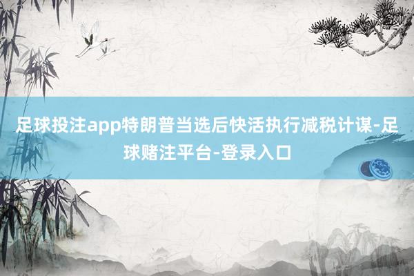 足球投注app特朗普当选后快活执行减税计谋-足球赌注平台-登录入口