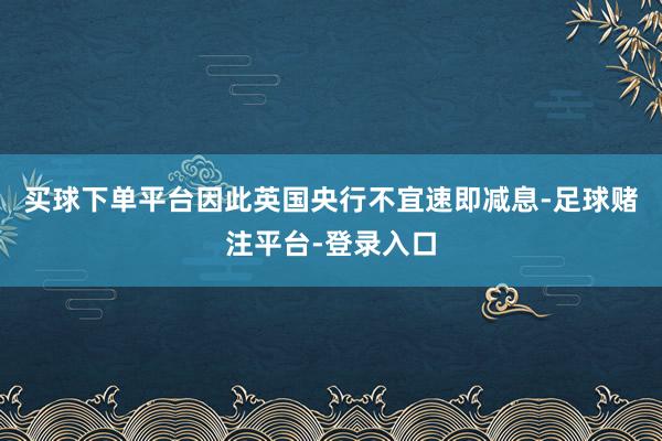 买球下单平台因此英国央行不宜速即减息-足球赌注平台-登录入口