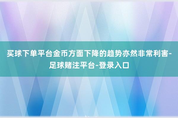 买球下单平台金币方面下降的趋势亦然非常利害-足球赌注平台-登录入口