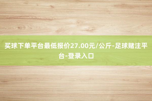 买球下单平台最低报价27.00元/公斤-足球赌注平台-登录入口