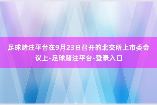 足球赌注平台　　在9月23日召开的北交所上市委会议上-足球赌注平台-登录入口