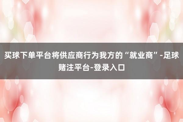 买球下单平台将供应商行为我方的“就业商”-足球赌注平台-登录入口
