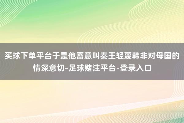 买球下单平台于是他蓄意叫秦王轻蔑韩非对母国的情深意切-足球赌注平台-登录入口