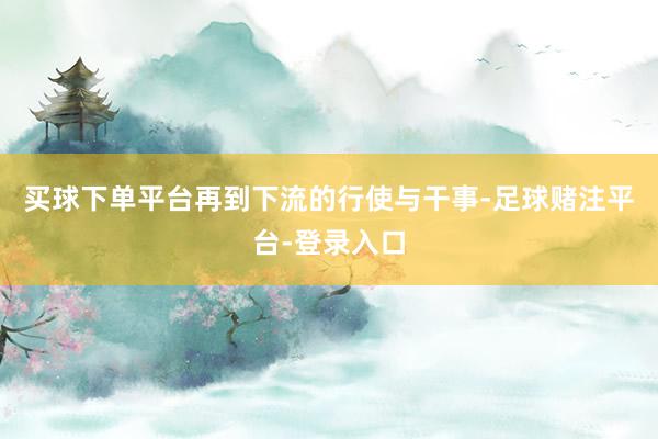 买球下单平台再到下流的行使与干事-足球赌注平台-登录入口