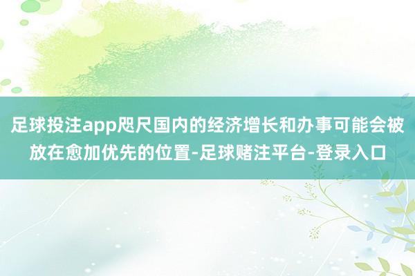 足球投注app咫尺国内的经济增长和办事可能会被放在愈加优先的位置-足球赌注平台-登录入口