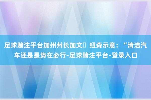 足球赌注平台加州州长加文・纽森示意：“清洁汽车还是是势在必行-足球赌注平台-登录入口