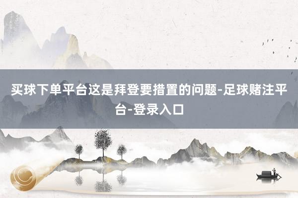 买球下单平台这是拜登要措置的问题-足球赌注平台-登录入口